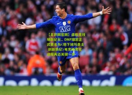 【足彩网官网】虚拟竞技场新纪元，DNF端游正式更名为〈地下城与勇士 创新世纪〉电竞体育化进程再迈关键一步