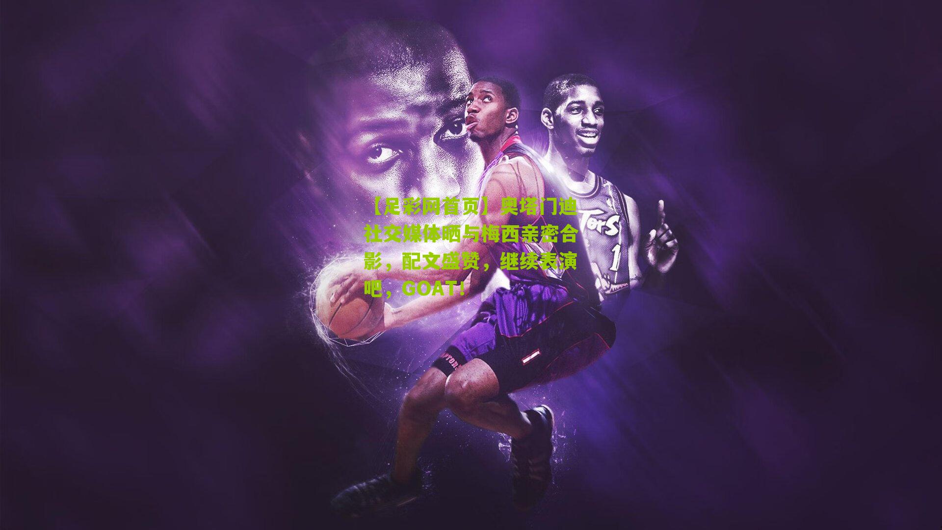 奥塔门迪社交媒体晒与梅西亲密合影，配文盛赞，继续表演吧，GOAT！